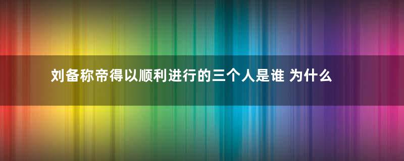 刘备称帝得以顺利进行的三个人是谁 为什么不是张飞关羽